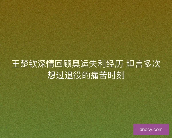 王楚钦深情回顾奥运失利经历 坦言多次想过退役的痛苦时刻