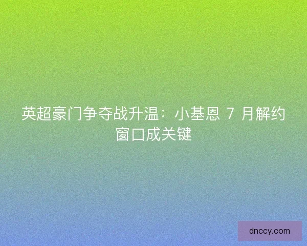 英超豪门争夺战升温：小基恩 7 月解约窗口成关键