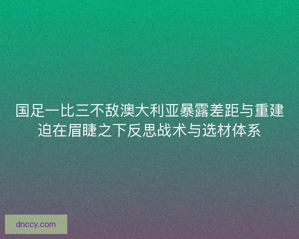 国足一比三不敌澳大利亚暴露差距与重建迫在眉睫之下反思战术与选材体系 国足一比三不敌澳大利亚暴露差距与重建迫在眉睫之下反思战术与选材体系