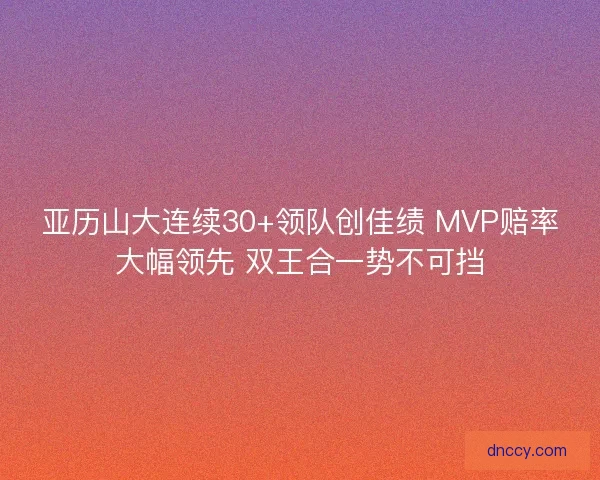 亚历山大连续30+领队创佳绩 MVP赔率大幅领先 双王合一势不可挡