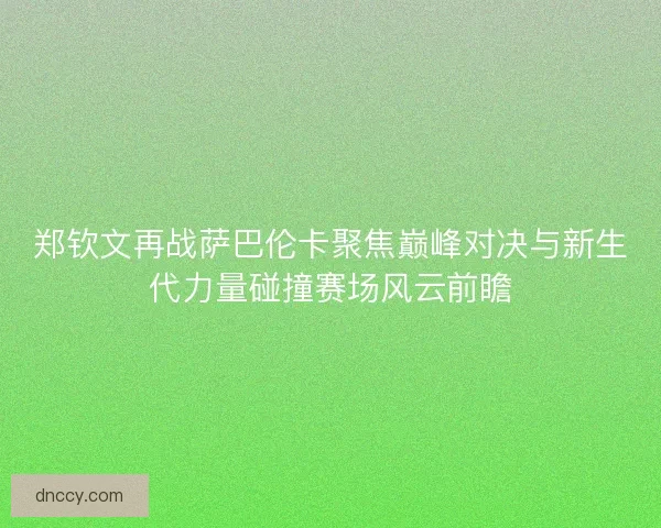 郑钦文再战萨巴伦卡聚焦巅峰对决与新生代力量碰撞赛场风云前瞻