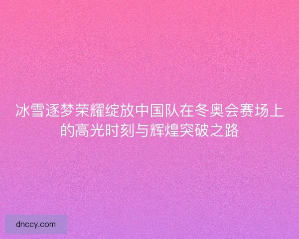 冰雪逐梦荣耀绽放中国队在冬奥会赛场上的高光时刻与辉煌突破之路
