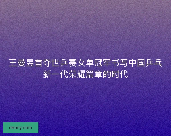 王曼昱首夺世乒赛女单冠军书写中国乒乓新一代荣耀篇章的时代