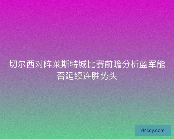 切尔西对阵莱斯特城比赛前瞻分析蓝军能否延续连胜势头 切尔西对阵莱斯特城比赛前瞻分析蓝军能否延续连胜势头