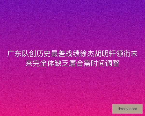 广东队创历史最差战绩徐杰胡明轩领衔未来完全体缺乏磨合需时间调整