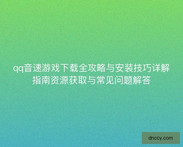 qq音速游戏下载全攻略与安装技巧详解指南资源获取与常见问题解答