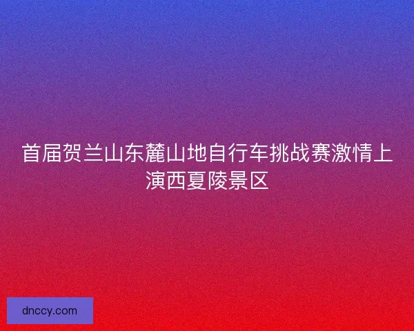 首届贺兰山东麓山地自行车挑战赛激情上演西夏陵景区