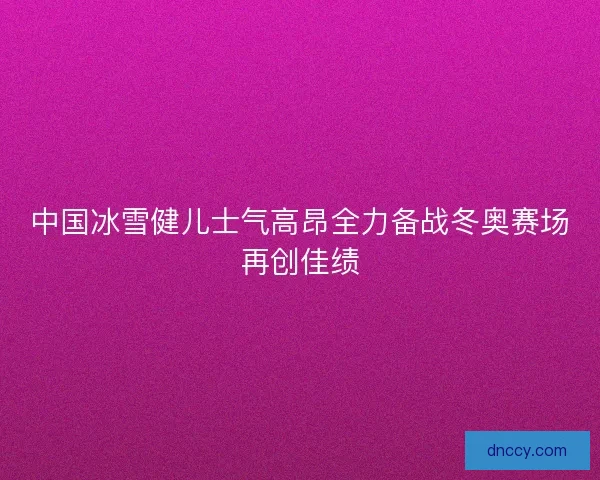 中国冰雪健儿士气高昂全力备战冬奥赛场再创佳绩