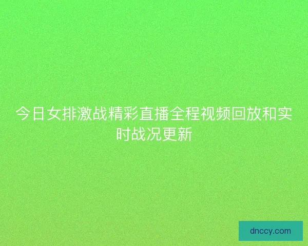 今日女排激战精彩直播全程视频回放和实时战况更新