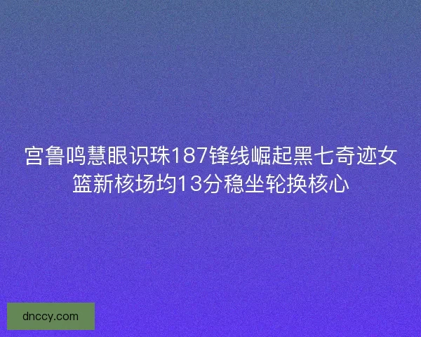 宫鲁鸣慧眼识珠187锋线崛起黑七奇迹女篮新核场均13分稳坐轮换核心