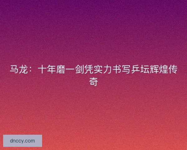 马龙：十年磨一剑凭实力书写乒坛辉煌传奇