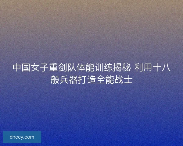 中国女子重剑队体能训练揭秘 利用十八般兵器打造全能战士