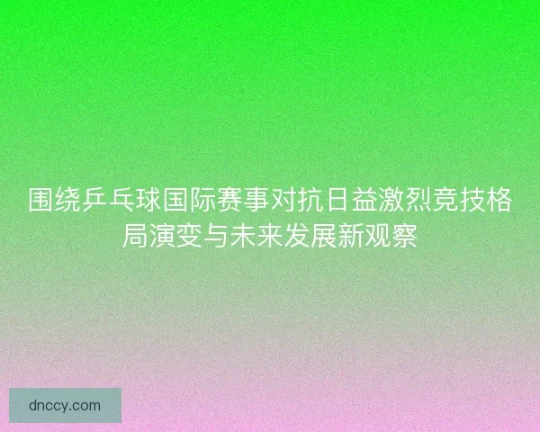 围绕乒乓球国际赛事对抗日益激烈竞技格局演变与未来发展新观察
