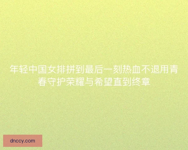 年轻中国女排拼到最后一刻热血不退用青春守护荣耀与希望直到终章