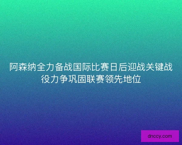 阿森纳全力备战国际比赛日后迎战关键战役力争巩固联赛领先地位