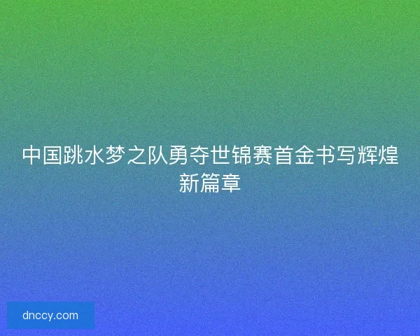 中国跳水梦之队勇夺世锦赛首金书写辉煌新篇章