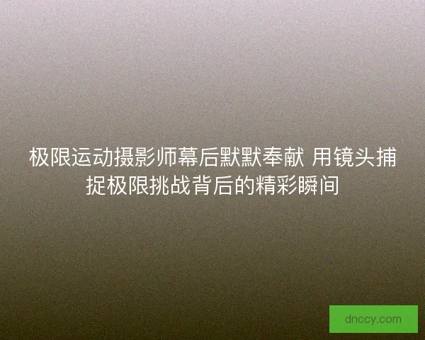 极限运动摄影师幕后默默奉献 用镜头捕捉极限挑战背后的精彩瞬间
