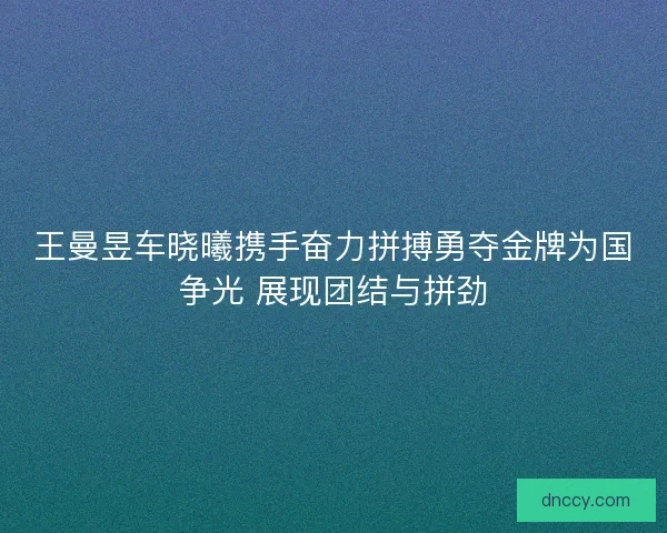 王曼昱车晓曦携手奋力拼搏勇夺金牌为国争光 展现团结与拼劲