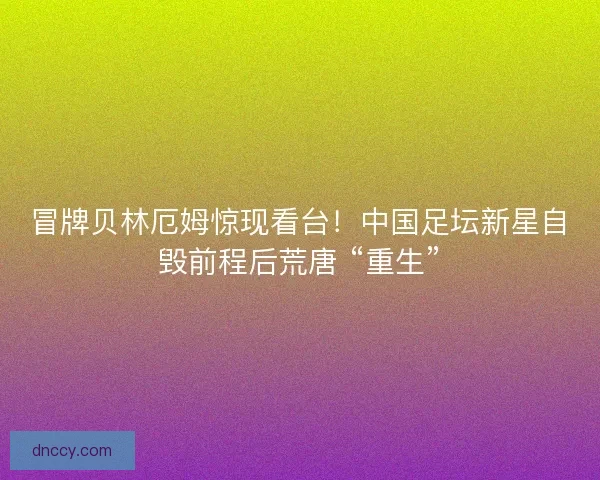 冒牌贝林厄姆惊现看台！中国足坛新星自毁前程后荒唐 “重生”