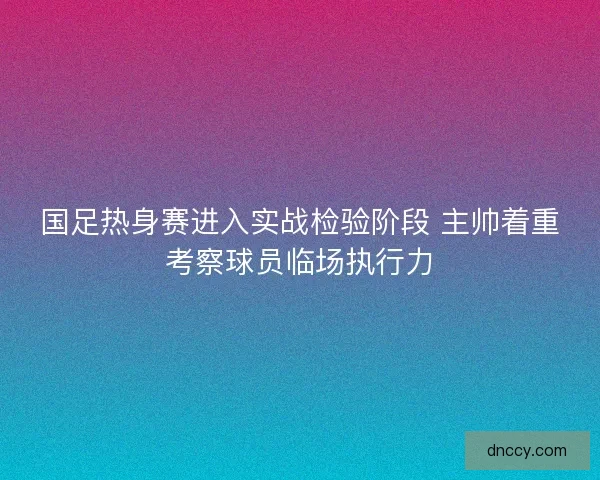 国足热身赛进入实战检验阶段 主帅着重考察球员临场执行力