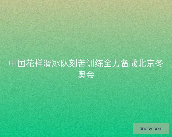 中国花样滑冰队刻苦训练全力备战北京冬奥会 中国花样滑冰队刻苦训练全力备战北京冬奥会