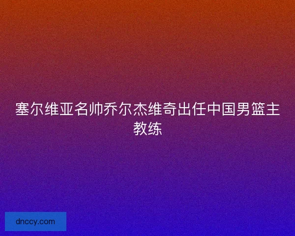 塞尔维亚名帅乔尔杰维奇出任中国男篮主教练
