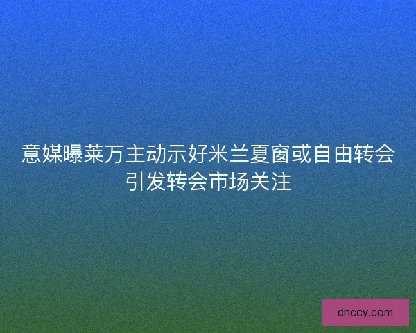 意媒曝莱万主动示好米兰夏窗或自由转会引发转会市场关注